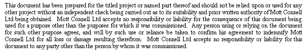 Text Box: This document has been prepared for the titled project or named part thereof and should not be relied upon or used for any other project without an independent check being carried out as to its suitability and prior written authority of Mott Connell Ltd being obtained.  Mott Connell Ltd accepts no responsibility or liability for the consequence of this document being used for a purpose other than the purposes for which it was commissioned.  Any person using or relying on the document for such other purpose agrees, and will by such use or reliance be taken to confirm his agreement to indemnify Mott Connell Ltd for all loss or damage resulting therefrom.  Mott Connell Ltd accepts no responsibility or liability for this document to any party other than the person by whom it was commissioned.

