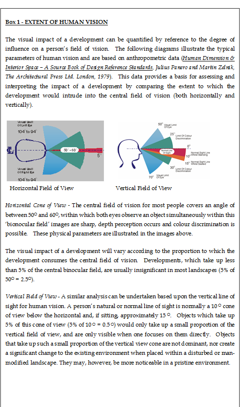 Box 1 - EXTENT OF HUMAN VISION
The visual impact of a development can be quantified by reference to the degree of influence on a person’s field of vision. The following diagrams illustrate the typical parameters of human vision and are based on anthropometric data (Human Dimension & Interior Space – A Source Book of Design Reference Standards, Julius Panero and Martin Zelnik, The Architectural Press Ltd. London, 1979). This data provides a basis for assessing and interpreting the impact of a development by comparing the extent to which the development would intrude into the central field of vision (both horizontally and vertically).
Horizontal Field of View Vertical Field of View
Horizontal Cone of View - The central field of vision for most people covers an angle of between 50O and 60O, within which both eyes observe an object simultaneously within this ‘bionocular field’ images are sharp, depth perception occurs and colour discrimination is possible. These physical parameters are illustrated in the images above.
The visual impact of a development will vary according to the proportion to which the development consumes the central field of vision. Developments, which take up less than 5% of the central binocular field, are usually insignificant in most landscapes (5% of 50O = 2.5O).
Vertical Field of View - A similar analysis can be undertaken based upon the vertical line of sight for human vision. A person’s natural or normal line of sight is normally a 10 O cone of view below the horizontal and, if sitting, approximately 15 O. Objects which take up 5% of this cone of view (5% of 10 O = 0.5 O) would only take up a small proportion of the vertical field of view, and are only visible when one focuses on them directly. Objects that take up such a small proportion of the vertical view cone are not dominant, nor create a significant change to the existing environment when placed within a disturbed or man-modified landscape. They may, however, be more noticeable in a pristine environment.