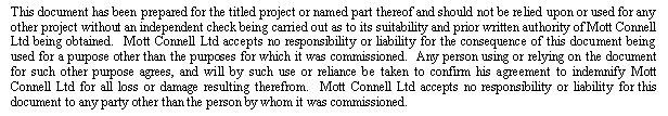 Text Box: This document has been prepared for the titled project or named part thereof and should not be relied upon or used for any other project without an independent check being carried out as to its suitability and prior written authority of Mott Connell Ltd being obtained.  Mott Connell Ltd accepts no responsibility or liability for the consequence of this document being used for a purpose other than the purposes for which it was commissioned.  Any person using or relying on the document for such other purpose agrees, and will by such use or reliance be taken to confirm his agreement to indemnify Mott Connell Ltd for all loss or damage resulting therefrom.  Mott Connell Ltd accepts no responsibility or liability for this document to any party other than the person by whom it was commissioned.

