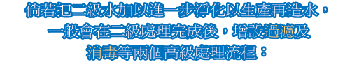 倘若把二級水加以進一步淨化以生產再造水，一般會在二級處理完成後，增設過濾及消毒等兩個高級處理流程：